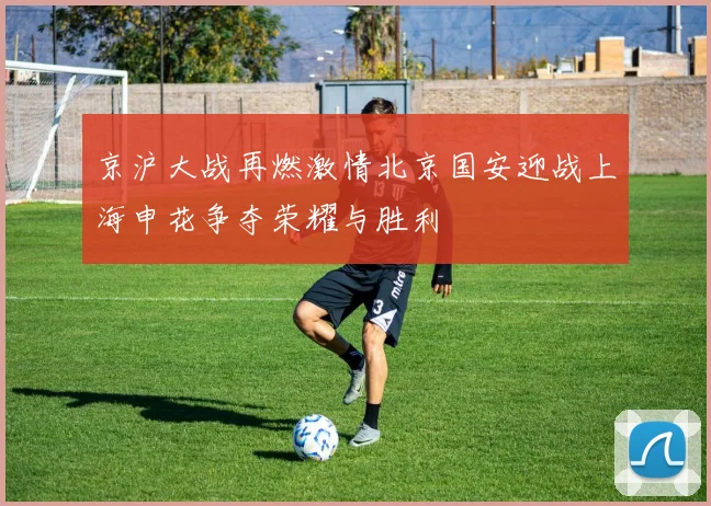 京沪大战再燃激情北京国安迎战上海申花争夺荣耀与胜利