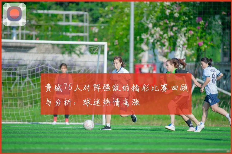费城76人对阵强敌的精彩比赛回顾与分析，球迷热情高涨
