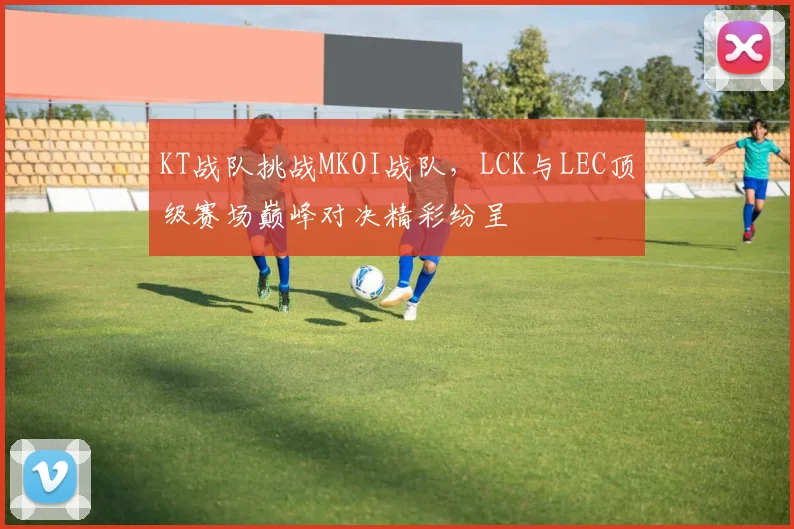 KT战队挑战MKOI战队，LCK与LEC顶级赛场巅峰对决精彩纷呈