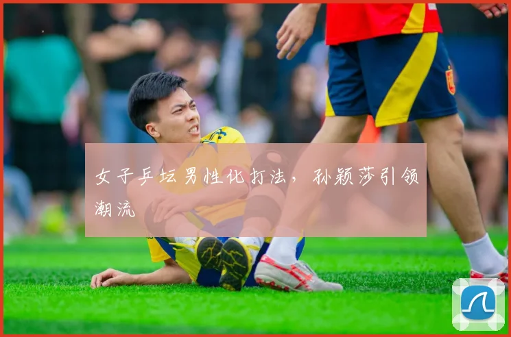 女子乒坛男性化打法，孙颖莎引领潮流