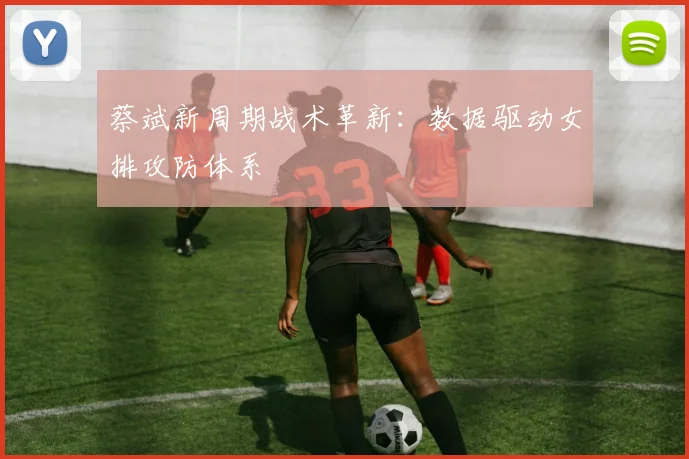 蔡斌新周期战术革新：数据驱动女排攻防体系
