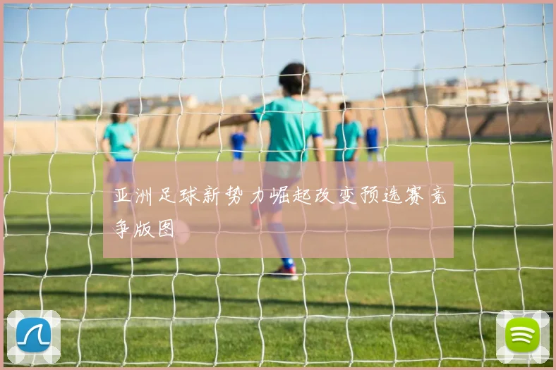 亚洲足球新势力崛起改变预选赛竞争版图