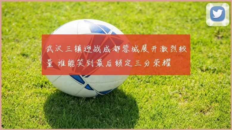 武汉三镇迎战成都蓉城展开激烈较量 谁能笑到最后锁定三分荣耀