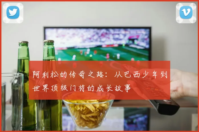 阿利松的传奇之路：从巴西少年到世界顶级门将的成长故事