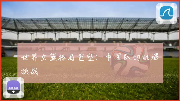世界女篮格局重塑：中国队的机遇挑战