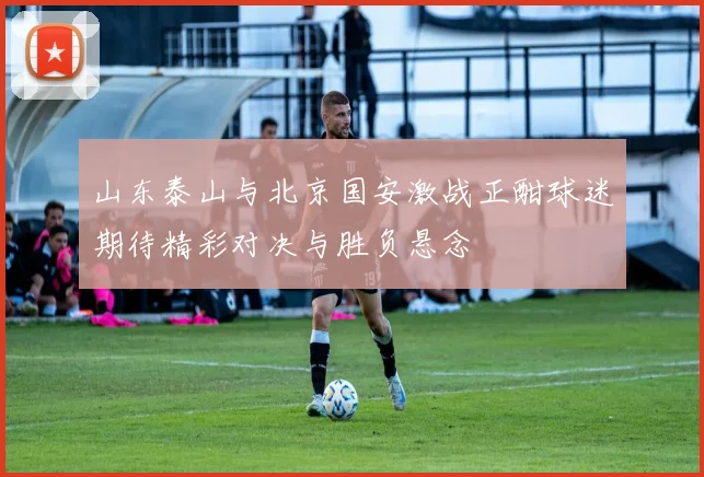 山东泰山与北京国安激战正酣球迷期待精彩对决与胜负悬念