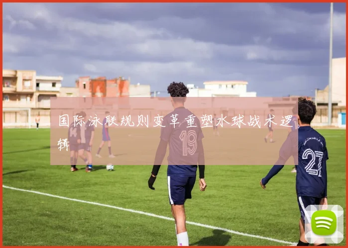 国际泳联规则变革重塑水球战术逻辑