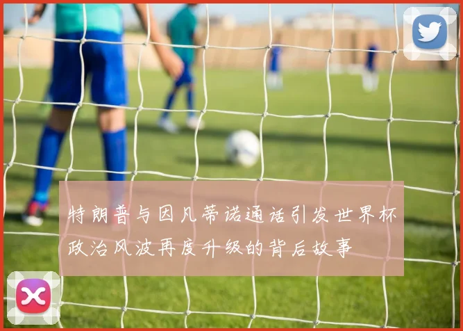 特朗普与因凡蒂诺通话引发世界杯政治风波再度升级的背后故事