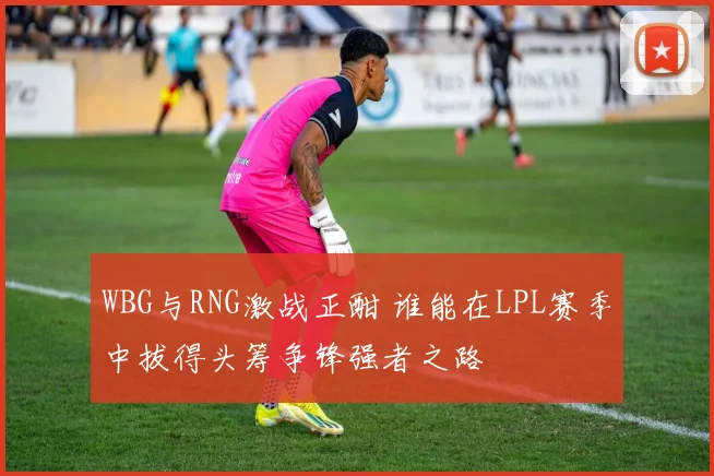 WBG与RNG激战正酣 谁能在LPL赛季中拔得头筹争锋强者之路